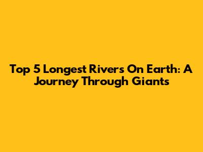 Top 5 Longest Rivers On Earth: A Journey Through Giants