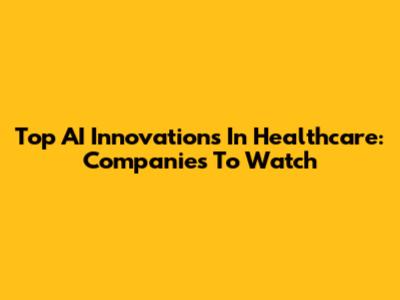 Top AI Innovations In Healthcare: Companies To Watch