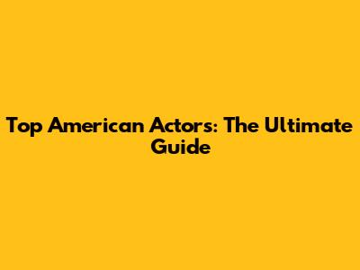 Top American Actors: The Ultimate Guide