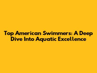 Top American Swimmers: A Deep Dive Into Aquatic Excellence