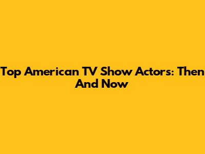 Top American TV Show Actors: Then And Now
