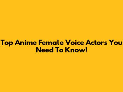 Top Anime Female Voice Actors You Need To Know!