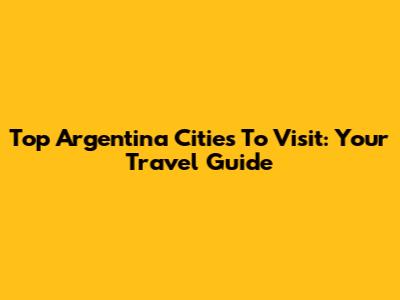 Top Argentina Cities To Visit: Your Travel Guide