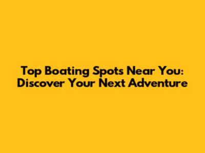 Top Boating Spots Near You: Discover Your Next Adventure