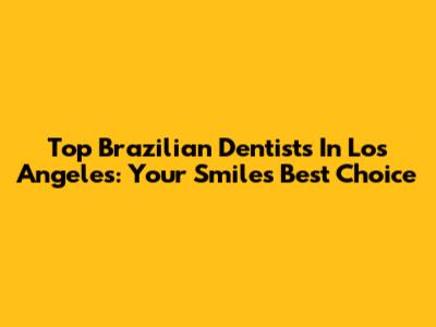 Top Brazilian Dentists In Los Angeles: Your Smile's Best Choice