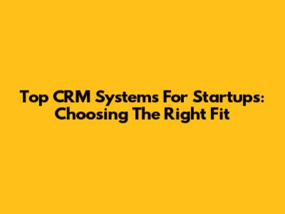 Top CRM Systems For Startups: Choosing The Right Fit