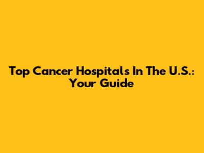 Top Cancer Hospitals In The U.S.: Your Guide