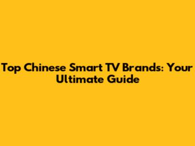 Top Chinese Smart TV Brands: Your Ultimate Guide