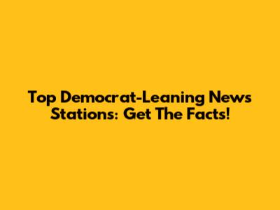 Top Democrat-Leaning News Stations: Get The Facts!