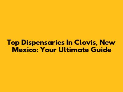 Top Dispensaries In Clovis, New Mexico: Your Ultimate Guide