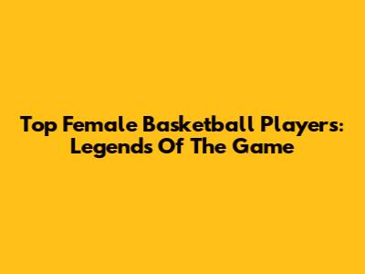 Top Female Basketball Players: Legends Of The Game