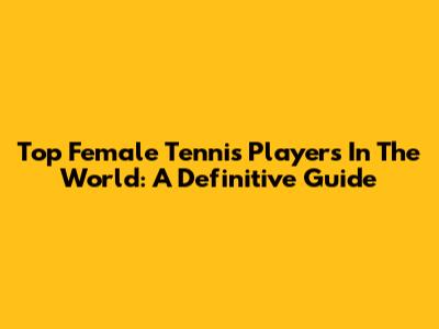 Top Female Tennis Players In The World: A Definitive Guide