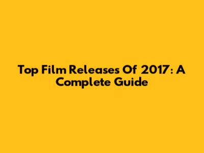 Top Film Releases Of 2017: A Complete Guide
