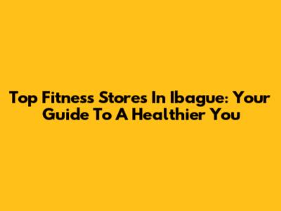 Top Fitness Stores In Ibague: Your Guide To A Healthier You