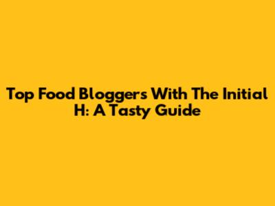 Top Food Bloggers With The Initial H: A Tasty Guide