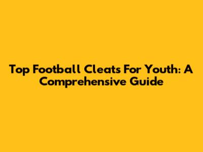 Top Football Cleats For Youth: A Comprehensive Guide