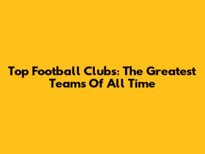 Top Football Clubs: The Greatest Teams Of All Time