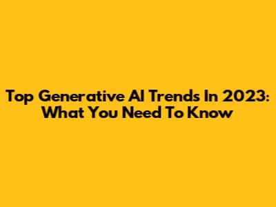 Top Generative AI Trends In 2023: What You Need To Know