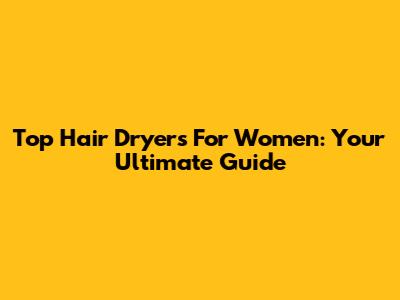 Top Hair Dryers For Women: Your Ultimate Guide