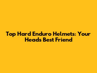Top Hard Enduro Helmets: Your Head's Best Friend