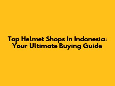 Top Helmet Shops In Indonesia: Your Ultimate Buying Guide