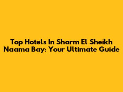 Top Hotels In Sharm El Sheikh Naama Bay: Your Ultimate Guide
