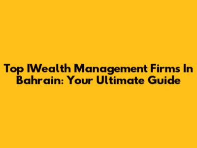 Top IWealth Management Firms In Bahrain: Your Ultimate Guide