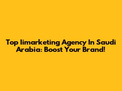 Top Iimarketing Agency In Saudi Arabia: Boost Your Brand!