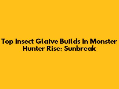 Top Insect Glaive Builds In Monster Hunter Rise: Sunbreak