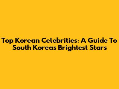 Top Korean Celebrities: A Guide To South Korea's Brightest Stars