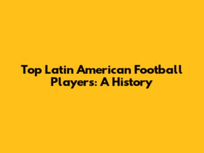 Top Latin American Football Players: A History