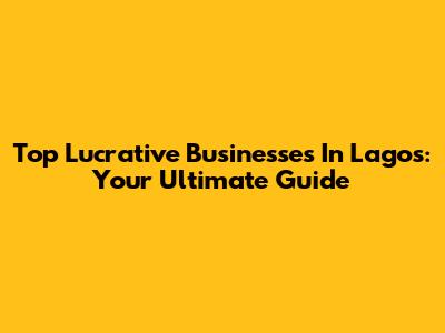 Top Lucrative Businesses In Lagos: Your Ultimate Guide