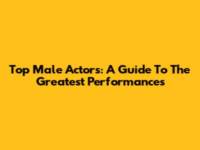 Top Male Actors: A Guide To The Greatest Performances
