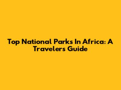 Top National Parks In Africa: A Traveler's Guide