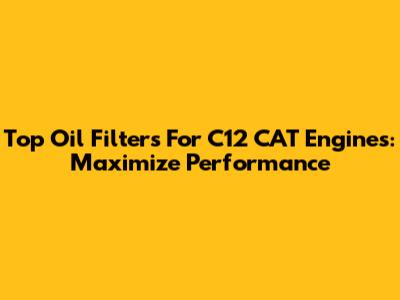 Top Oil Filters For C12 CAT Engines: Maximize Performance