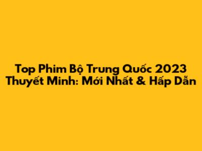 Top Phim Bộ Trung Quốc 2023 Thuyết Minh: Mới Nhất & Hấp Dẫn