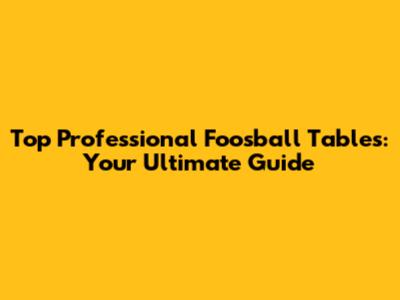 Top Professional Foosball Tables: Your Ultimate Guide