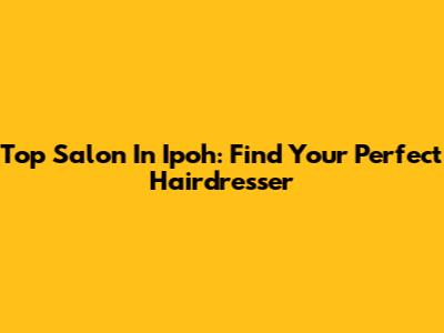 Top Salon In Ipoh: Find Your Perfect Hairdresser