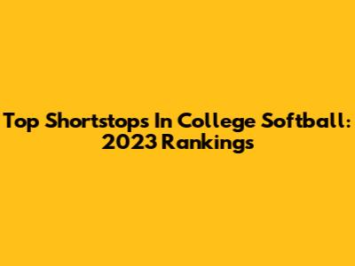 Top Shortstops In College Softball: 2023 Rankings