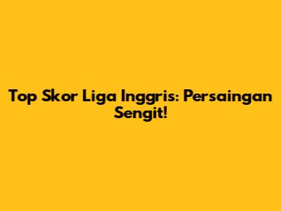 Top Skor Liga Inggris: Persaingan Sengit!