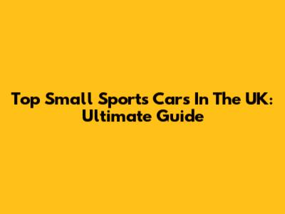 Top Small Sports Cars In The UK: Ultimate Guide