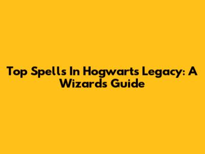Top Spells In Hogwarts Legacy: A Wizard's Guide