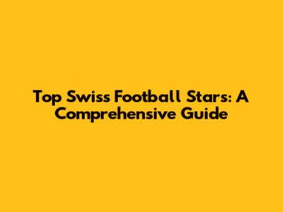 Top Swiss Football Stars: A Comprehensive Guide
