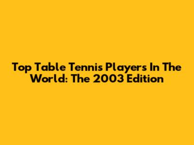 Top Table Tennis Players In The World: The 2003 Edition