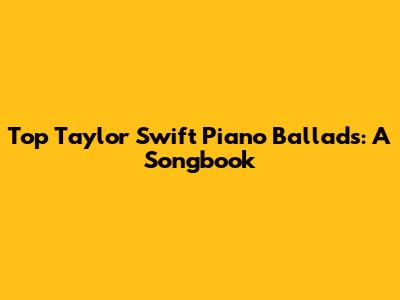 Top Taylor Swift Piano Ballads: A Songbook