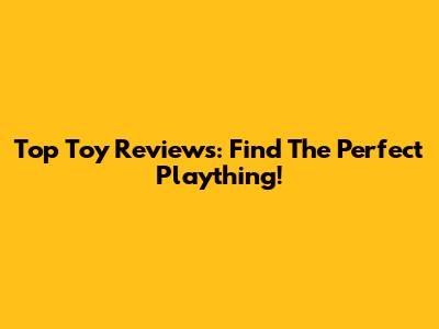 Top Toy Reviews: Find The Perfect Plaything!