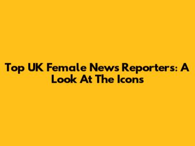 Top UK Female News Reporters: A Look At The Icons