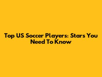 Top US Soccer Players: Stars You Need To Know