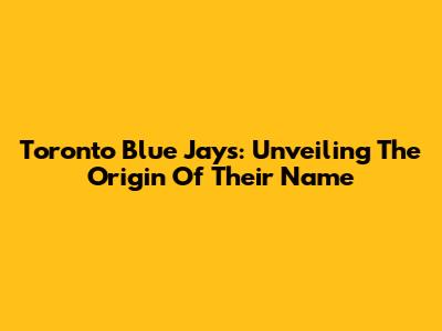 Toronto Blue Jays: Unveiling The Origin Of Their Name