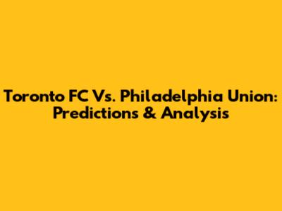 Toronto FC Vs. Philadelphia Union: Predictions & Analysis